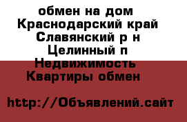  обмен на дом - Краснодарский край, Славянский р-н, Целинный п. Недвижимость » Квартиры обмен   